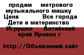 продам 1,5метрового музыкального мишку › Цена ­ 2 500 - Все города Дети и материнство » Игрушки   . Алтайский край,Яровое г.